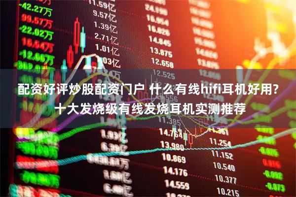 配资好评炒股配资门户 什么有线hifi耳机好用? 十大发烧级有线发烧耳机实测推荐
