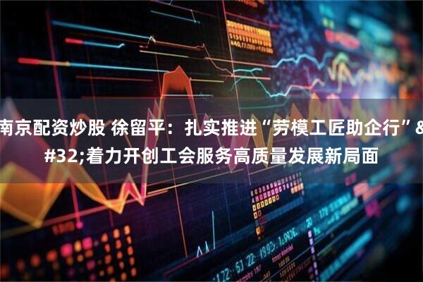 南京配资炒股 徐留平：扎实推进“劳模工匠助企行” 着力开创工会服务高质量发展新局面