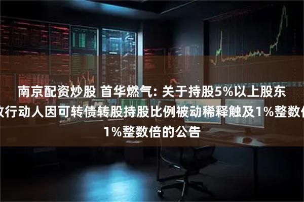 南京配资炒股 首华燃气: 关于持股5%以上股东及其一致行动人因可转债转股持股比例被动稀释触及1%整数倍的公告