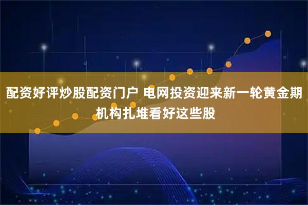 配资好评炒股配资门户 电网投资迎来新一轮黄金期 机构扎堆看好这些股
