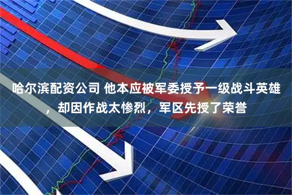 哈尔滨配资公司 他本应被军委授予一级战斗英雄，却因作战太惨烈，军区先授了荣誉