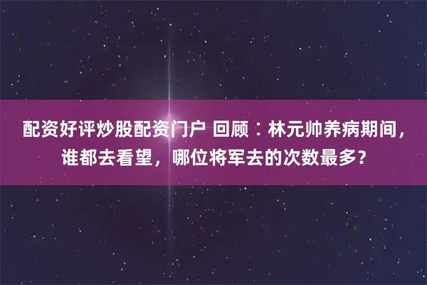 配资好评炒股配资门户 回顾∶林元帅养病期间，谁都去看望，哪位将军去的次数最多？