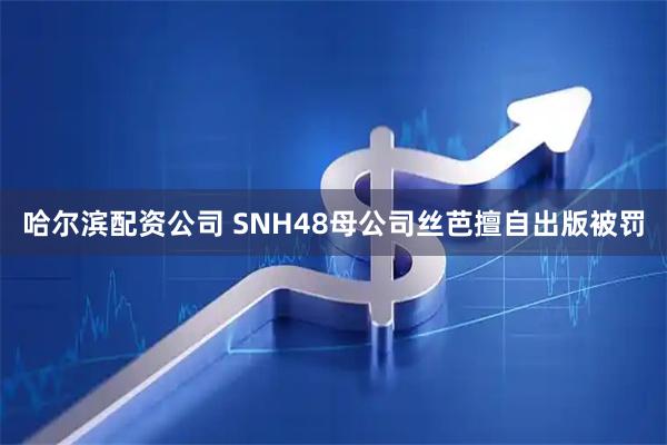 哈尔滨配资公司 SNH48母公司丝芭擅自出版被罚