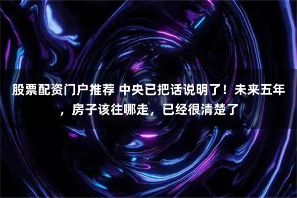 股票配资门户推荐 中央已把话说明了！未来五年，房子该往哪走，已经很清楚了