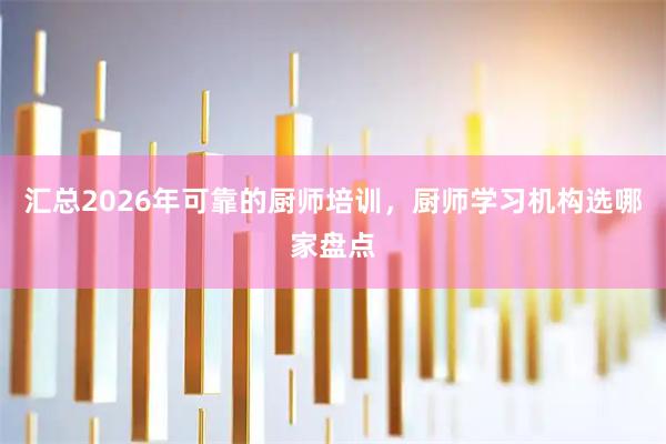 汇总2026年可靠的厨师培训，厨师学习机构选哪家盘点