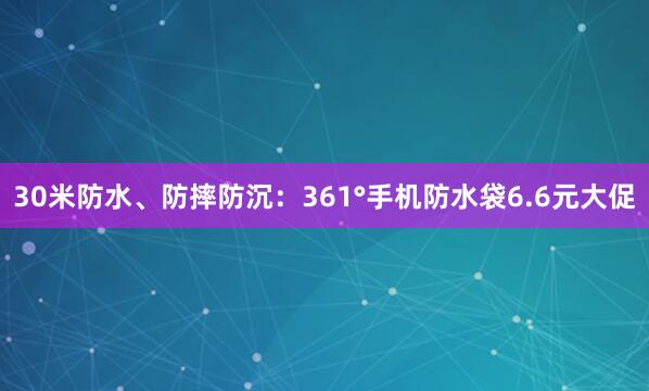 30米防水、防摔防沉：361°手机防水袋6.6元大促