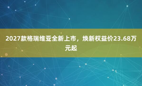 2027款格瑞维亚全新上市，焕新权益价23.68万元起