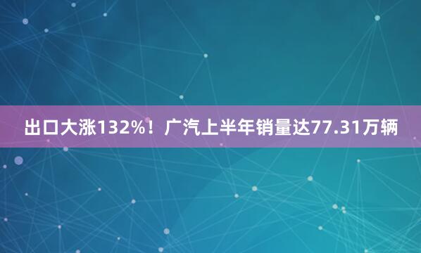 出口大涨132%！广汽上半年销量达77.31万辆