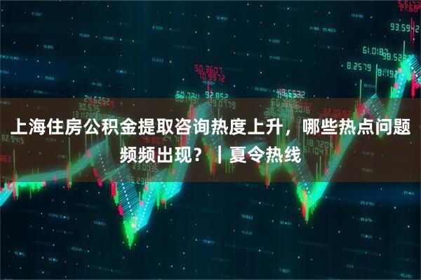 上海住房公积金提取咨询热度上升，哪些热点问题频频出现？｜夏令热线