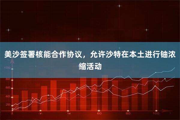 美沙签署核能合作协议，允许沙特在本土进行铀浓缩活动