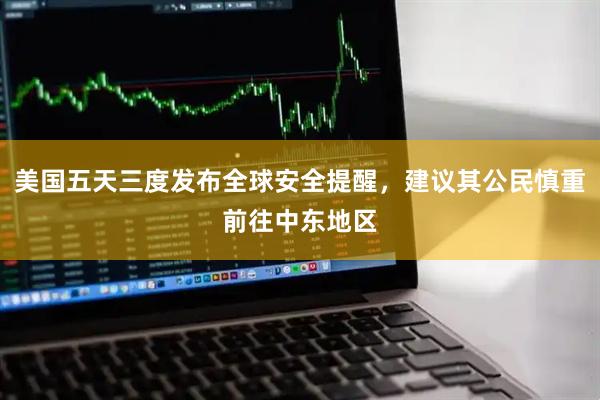 美国五天三度发布全球安全提醒，建议其公民慎重前往中东地区